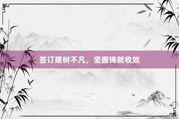 签订建树不凡，坚握铸就收效